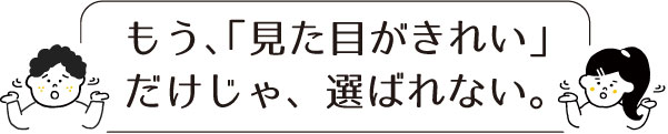 もう、「見た目がきれい」だけじゃ、選ばれない。